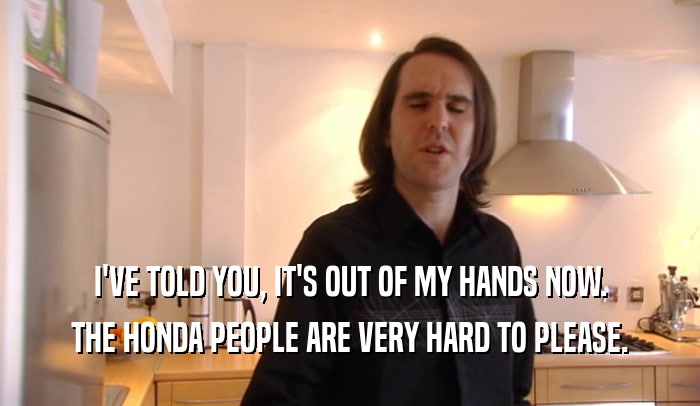 I'VE TOLD YOU, IT'S OUT OF MY HANDS NOW. THE HONDA PEOPLE ARE VERY HARD TO PLEASE. 