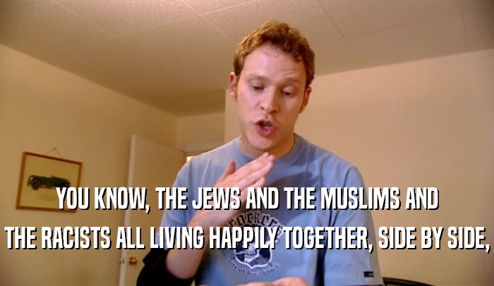 YOU KNOW, THE JEWS AND THE MUSLIMS AND THE RACISTS ALL LIVING HAPPILY TOGETHER, SIDE BY SIDE, 