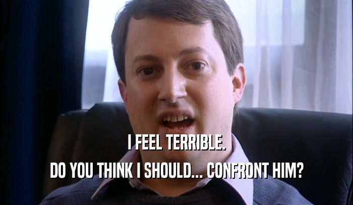 I FEEL TERRIBLE. DO YOU THINK I SHOULD... CONFRONT HIM? 