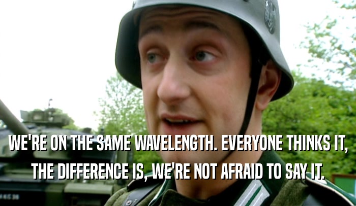 WE'RE ON THE SAME WAVELENGTH. EVERYONE THINKS IT, THE DIFFERENCE IS, WE'RE NOT AFRAID TO SAY IT. 
