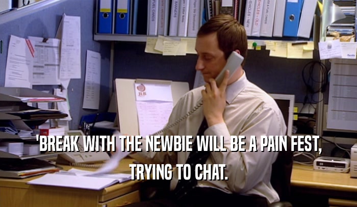 'BREAK WITH THE NEWBIE WILL BE A PAIN FEST, TRYING TO CHAT. 