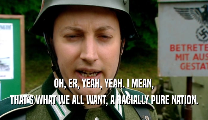 OH, ER, YEAH, YEAH. I MEAN, THAT'S WHAT WE ALL WANT, A RACIALLY PURE NATION. 