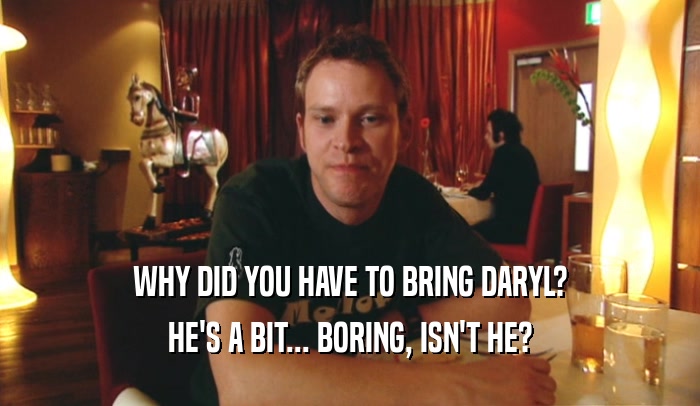 WHY DID YOU HAVE TO BRING DARYL? HE'S A BIT... BORING, ISN'T HE? 