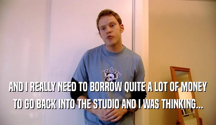 AND I REALLY NEED TO BORROW QUITE A LOT OF MONEY
 TO GO BACK INTO THE STUDIO AND I WAS THINKING...
 