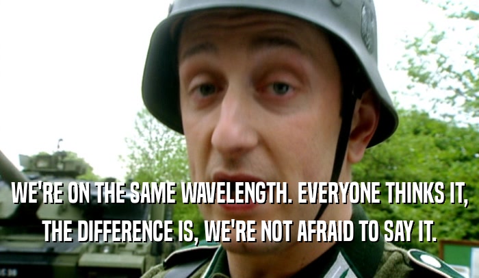WE'RE ON THE SAME WAVELENGTH. EVERYONE THINKS IT, THE DIFFERENCE IS, WE'RE NOT AFRAID TO SAY IT. 