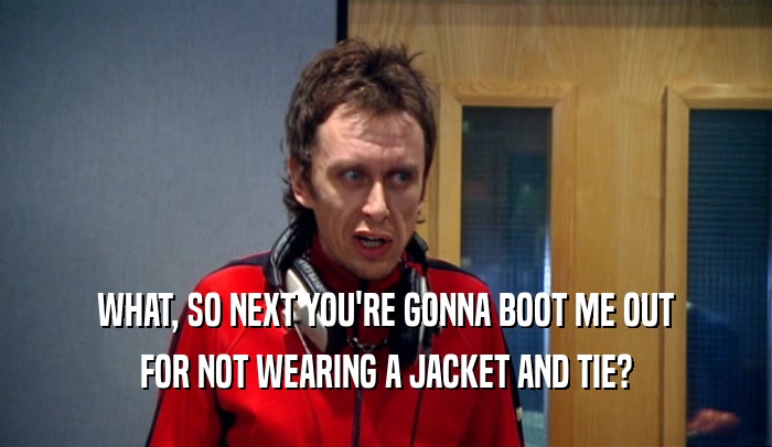 WHAT, SO NEXT YOU'RE GONNA BOOT ME OUT FOR NOT WEARING A JACKET AND TIE? 