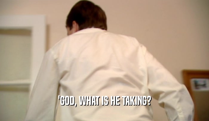'GOD, WHAT IS HE TAKING?  