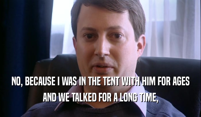 NO, BECAUSE I WAS IN THE TENT WITH HIM FOR AGES AND WE TALKED FOR A LONG TIME, 
