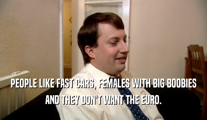 PEOPLE LIKE FAST CARS, FEMALES WITH BIG BOOBIES AND THEY DON'T WANT THE EURO. 