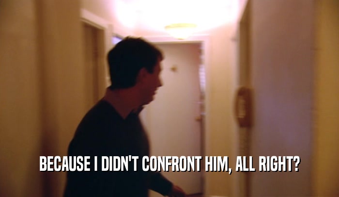 BECAUSE I DIDN'T CONFRONT HIM, ALL RIGHT?  
