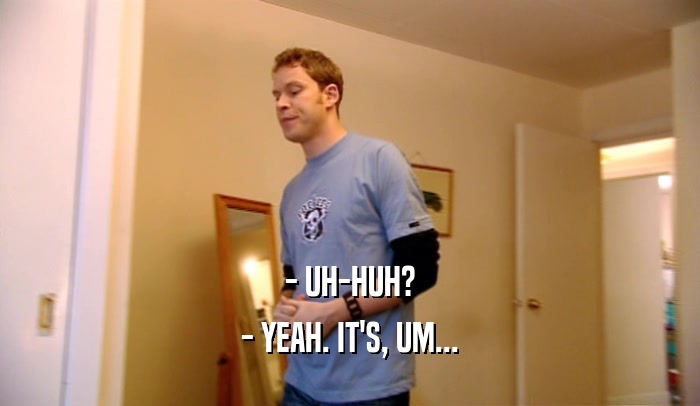- UH-HUH? - YEAH. IT'S, UM... 