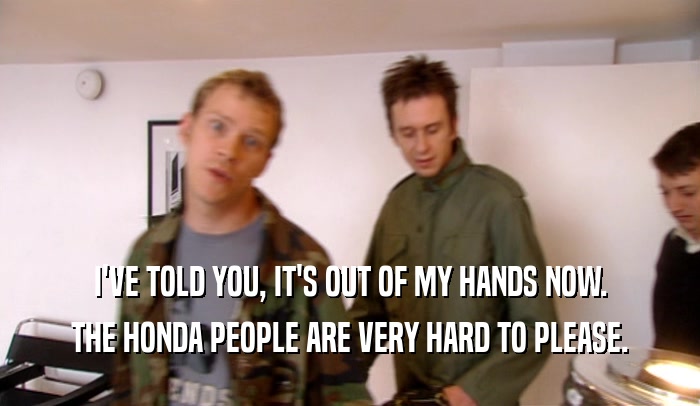 I'VE TOLD YOU, IT'S OUT OF MY HANDS NOW. THE HONDA PEOPLE ARE VERY HARD TO PLEASE. 