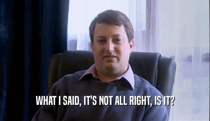 WHAT I SAID, IT'S NOT ALL RIGHT, IS IT?  