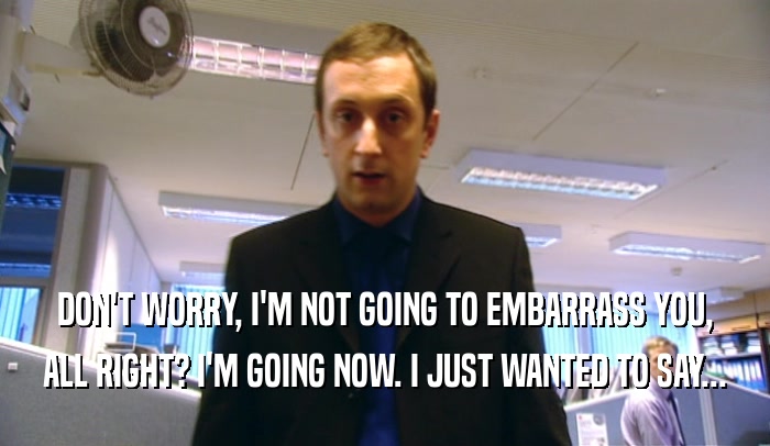 DON'T WORRY, I'M NOT GOING TO EMBARRASS YOU, ALL RIGHT? I'M GOING NOW. I JUST WANTED TO SAY... 