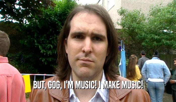 BUT, GOG, I'M MUSIC! I MAKE MUSIC!  