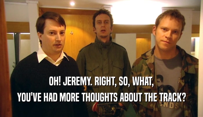 OH! JEREMY. RIGHT, SO, WHAT, YOU'VE HAD MORE THOUGHTS ABOUT THE TRACK? 