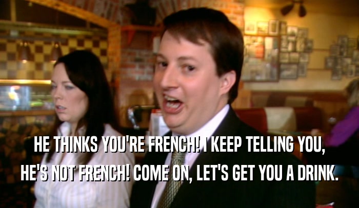 HE THINKS YOU'RE FRENCH! I KEEP TELLING YOU, HE'S NOT FRENCH! COME ON, LET'S GET YOU A DRINK. 