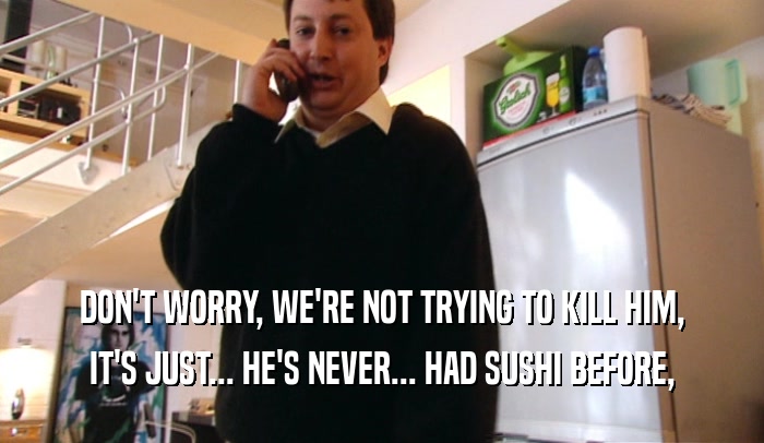 DON'T WORRY, WE'RE NOT TRYING TO KILL HIM, IT'S JUST... HE'S NEVER... HAD SUSHI BEFORE, 