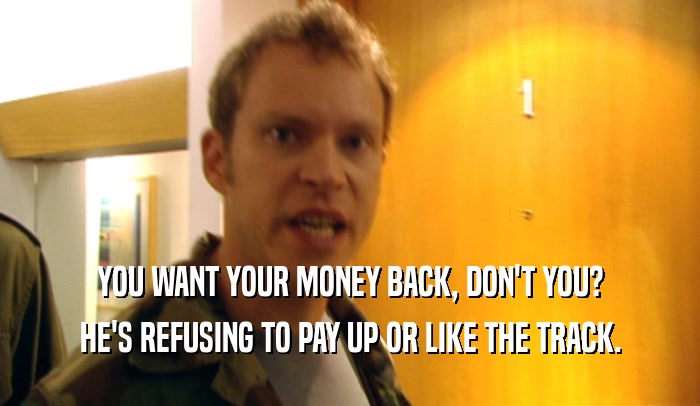 YOU WANT YOUR MONEY BACK, DON'T YOU? HE'S REFUSING TO PAY UP OR LIKE THE TRACK. 