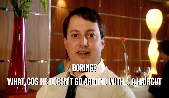 BORING? WHAT, COS HE DOESN'T GO AROUND WITH... A HAIRCUT 