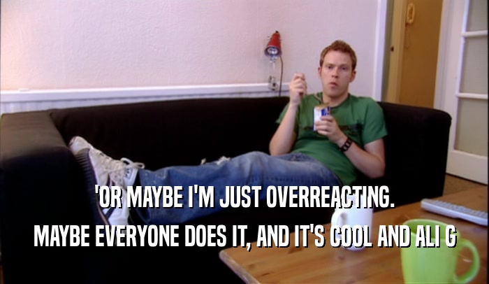 'OR MAYBE I'M JUST OVERREACTING. MAYBE EVERYONE DOES IT, AND IT'S COOL AND ALI G 