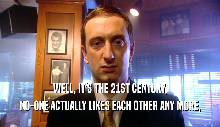 WELL, IT'S THE 21ST CENTURY, NO-ONE ACTUALLY LIKES EACH OTHER ANY MORE, 