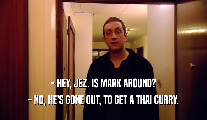- HEY, JEZ. IS MARK AROUND?
 - NO, HE'S GONE OUT, TO GET A THAI CURRY.
 