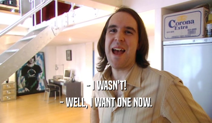 - I WASN'T! - WELL, I WANT ONE NOW. 