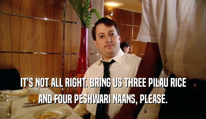 IT'S NOT ALL RIGHT. BRING US THREE PILAU RICE
 AND FOUR PESHWARI NAANS, PLEASE.
 