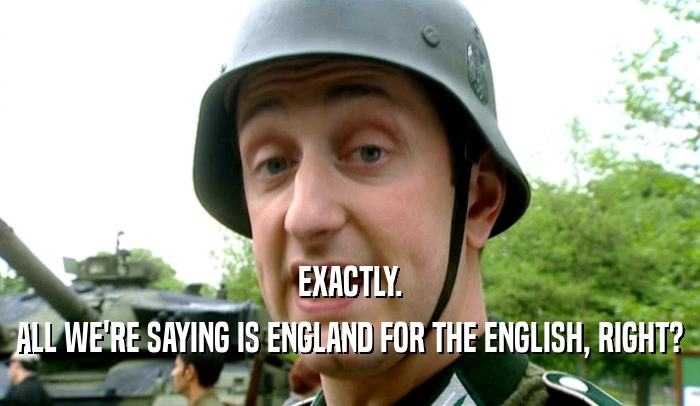 EXACTLY. ALL WE'RE SAYING IS ENGLAND FOR THE ENGLISH, RIGHT? 