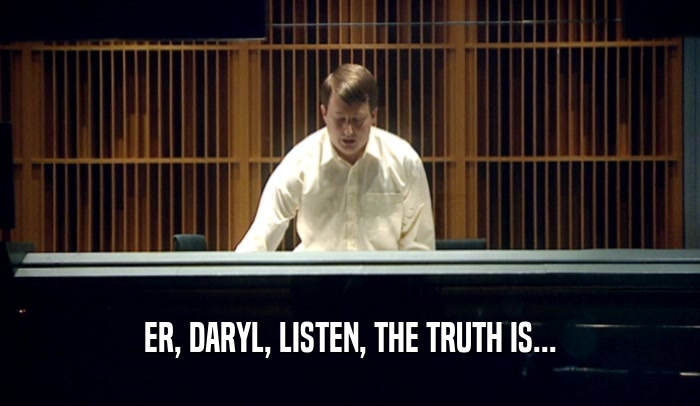 ER, DARYL, LISTEN, THE TRUTH IS...  