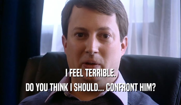 I FEEL TERRIBLE. DO YOU THINK I SHOULD... CONFRONT HIM? 