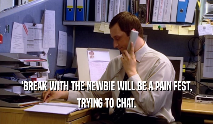 'BREAK WITH THE NEWBIE WILL BE A PAIN FEST, TRYING TO CHAT. 