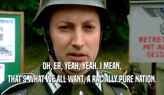 OH, ER, YEAH, YEAH. I MEAN, THAT'S WHAT WE ALL WANT, A RACIALLY PURE NATION. 