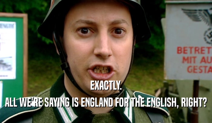 EXACTLY. ALL WE'RE SAYING IS ENGLAND FOR THE ENGLISH, RIGHT? 