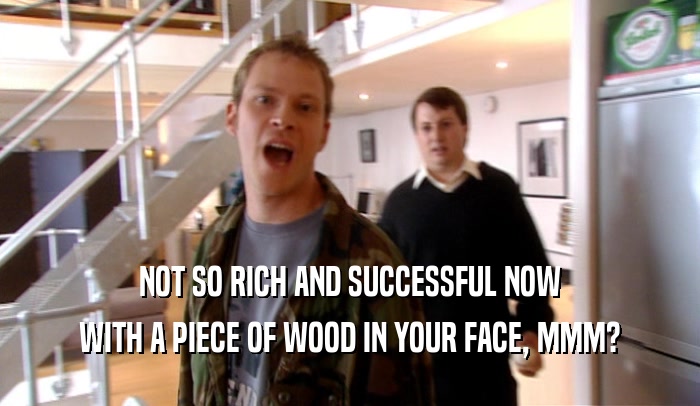 NOT SO RICH AND SUCCESSFUL NOW
 WITH A PIECE OF WOOD IN YOUR FACE, MMM?
 