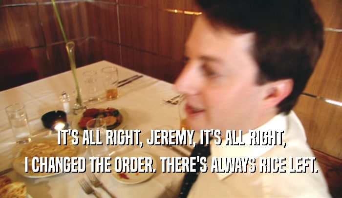 IT'S ALL RIGHT, JEREMY, IT'S ALL RIGHT,
 I CHANGED THE ORDER. THERE'S ALWAYS RICE LEFT.
 
