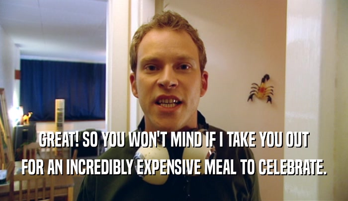 GREAT! SO YOU WON'T MIND IF I TAKE YOU OUT FOR AN INCREDIBLY EXPENSIVE MEAL TO CELEBRATE. 