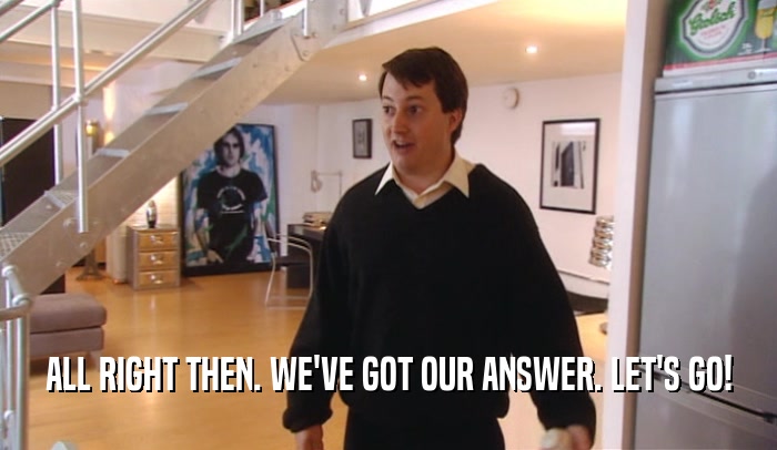 ALL RIGHT THEN. WE'VE GOT OUR ANSWER. LET'S GO!  