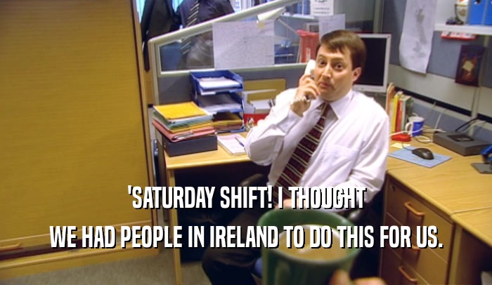 'SATURDAY SHIFT! I THOUGHT WE HAD PEOPLE IN IRELAND TO DO THIS FOR US. 