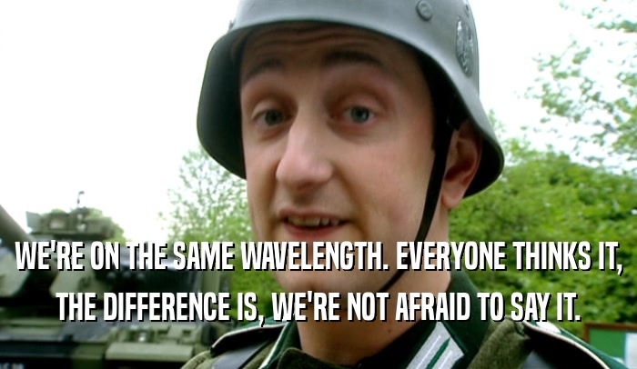 WE'RE ON THE SAME WAVELENGTH. EVERYONE THINKS IT, THE DIFFERENCE IS, WE'RE NOT AFRAID TO SAY IT. 
