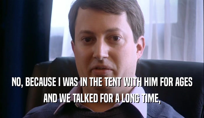 NO, BECAUSE I WAS IN THE TENT WITH HIM FOR AGES AND WE TALKED FOR A LONG TIME, 