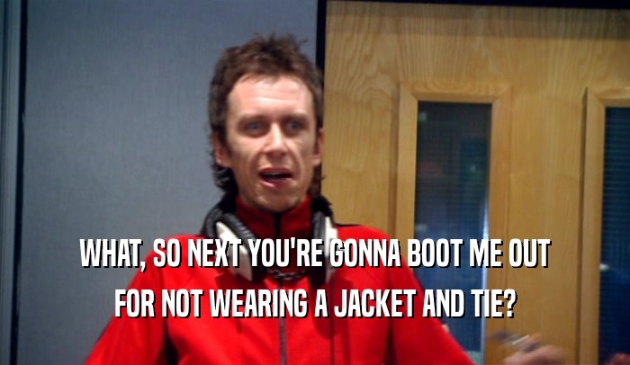 WHAT, SO NEXT YOU'RE GONNA BOOT ME OUT FOR NOT WEARING A JACKET AND TIE? 