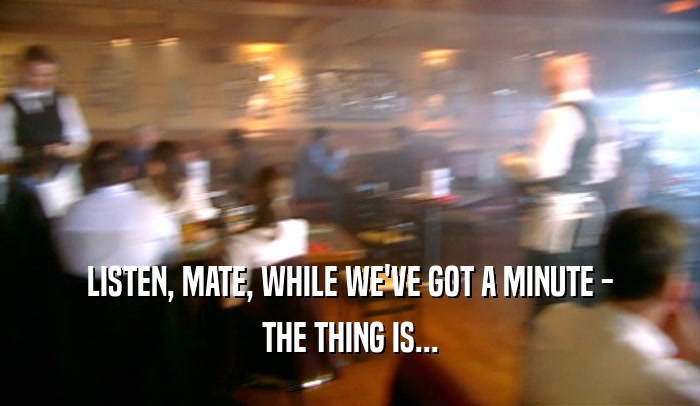 LISTEN, MATE, WHILE WE'VE GOT A MINUTE - THE THING IS... 