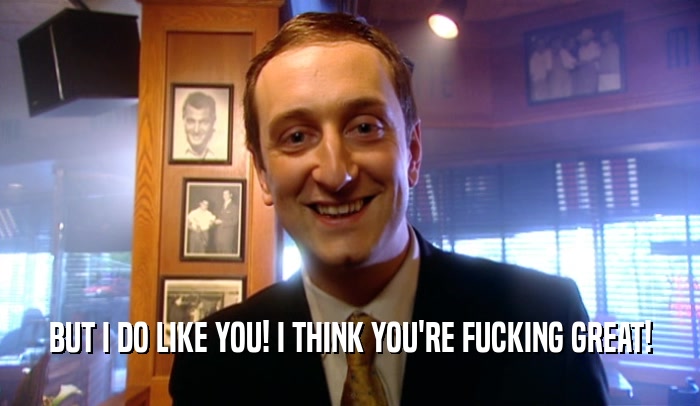 BUT I DO LIKE YOU! I THINK YOU'RE FUCKING GREAT!  