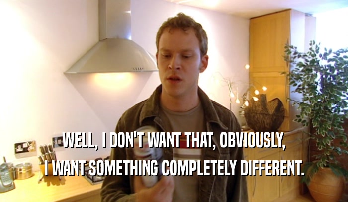 WELL, I DON'T WANT THAT, OBVIOUSLY, I WANT SOMETHING COMPLETELY DIFFERENT. 