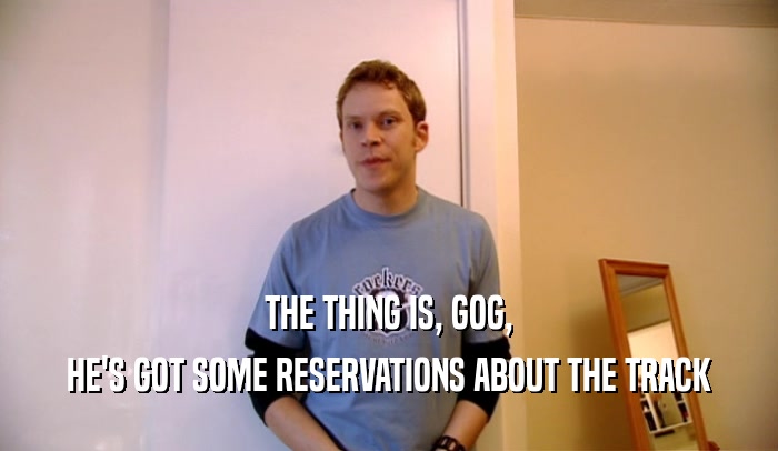 THE THING IS, GOG, HE'S GOT SOME RESERVATIONS ABOUT THE TRACK 