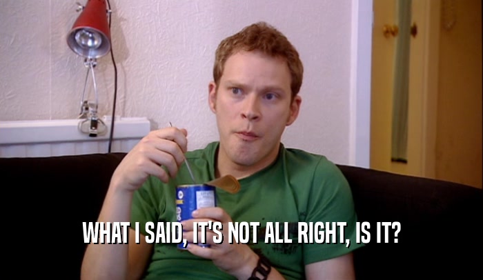 WHAT I SAID, IT'S NOT ALL RIGHT, IS IT?  