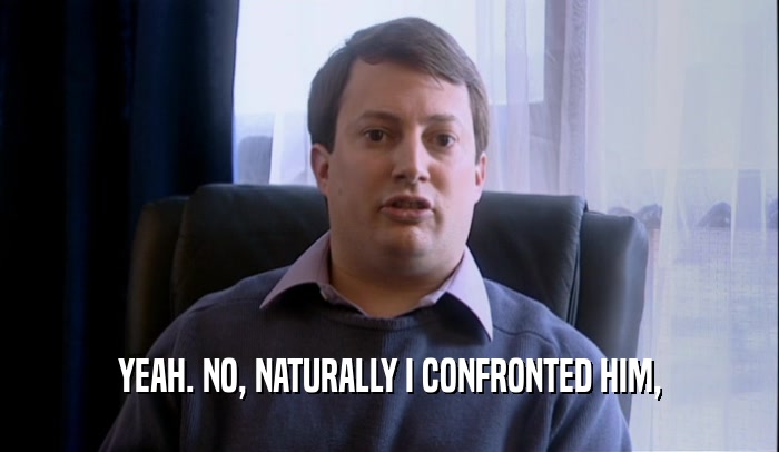 YEAH. NO, NATURALLY I CONFRONTED HIM,  