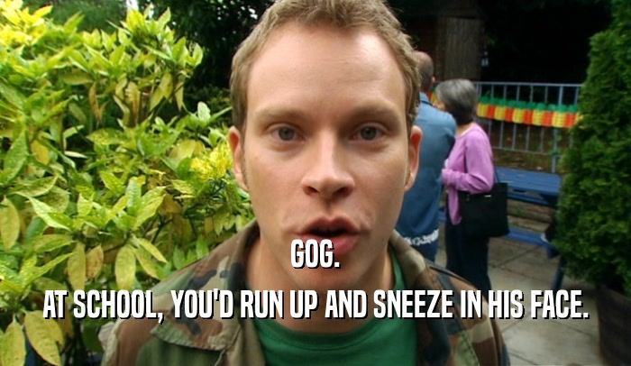 GOG. AT SCHOOL, YOU'D RUN UP AND SNEEZE IN HIS FACE. 